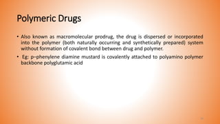 Polymeric Drugs
• Also known as macromolecular prodrug, the drug is dispersed or incorporated
into the polymer (both naturally occurring and synthetically prepared) system
without formation of covalent bond between drug and polymer.
• Eg: p–phenylene diamine mustard is covalently attached to polyamino polymer
backbone polyglutamic acid
16
 
