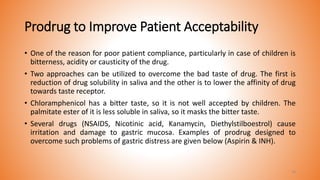 Prodrug to Improve Patient Acceptability
• One of the reason for poor patient compliance, particularly in case of children is
bitterness, acidity or causticity of the drug.
• Two approaches can be utilized to overcome the bad taste of drug. The first is
reduction of drug solubility in saliva and the other is to lower the affinity of drug
towards taste receptor.
• Chloramphenicol has a bitter taste, so it is not well accepted by children. The
palmitate ester of it is less soluble in saliva, so it masks the bitter taste.
• Several drugs (NSAIDS, Nicotinic acid, Kanamycin, Diethylstilboestrol) cause
irritation and damage to gastric mucosa. Examples of prodrug designed to
overcome such problems of gastric distress are given below (Aspirin & INH).
19
 