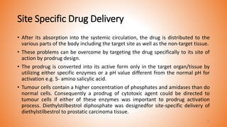 Site Specific Drug Delivery
• After its absorption into the systemic circulation, the drug is distributed to the
various parts of the body including the target site as well as the non-target tissue.
• These problems can be overcome by targeting the drug specifically to its site of
action by prodrug design.
• The prodrug is converted into its active form only in the target organ/tissue by
utilizing either specific enzymes or a pH value different from the normal pH for
activation e.g. 5- amino salicylic acid.
• Tumour cells contain a higher concentration of phosphates and amidases than do
normal cells. Consequently a prodrug of cytotoxic agent could be directed to
tumour cells if either of these enzymes was important to prodrug activation
process. Diethylstilbestrol diphosphate was designedfor site-specific delivery of
diethylstilbestrol to prostatic carcinoma tissue.
24
 