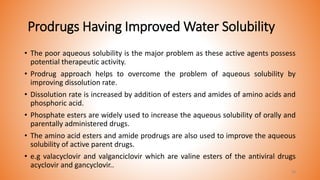 Prodrugs Having Improved Water Solubility
• The poor aqueous solubility is the major problem as these active agents possess
potential therapeutic activity.
• Prodrug approach helps to overcome the problem of aqueous solubility by
improving dissolution rate.
• Dissolution rate is increased by addition of esters and amides of amino acids and
phosphoric acid.
• Phosphate esters are widely used to increase the aqueous solubility of orally and
parentally administered drugs.
• The amino acid esters and amide prodrugs are also used to improve the aqueous
solubility of active parent drugs.
• e.g valacyclovir and valganciclovir which are valine esters of the antiviral drugs
acyclovir and gancyclovir..
28
 
