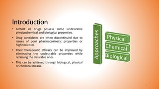 Introduction
• Almost all drugs possess some undesirable
physicochemical and biological properties.
• Drug candidates are often discontinued due to
issues of poor pharmacokinetic properties or
high toxicities
• Their therapeutic efficacy can be improved by
eliminating the undesirable properties while
retaining the desirable ones.
• This can be achieved through biological, physical
or chemical means.
3
 