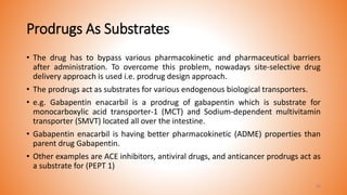 Prodrugs As Substrates
• The drug has to bypass various pharmacokinetic and pharmaceutical barriers
after administration. To overcome this problem, nowadays site-selective drug
delivery approach is used i.e. prodrug design approach.
• The prodrugs act as substrates for various endogenous biological transporters.
• e.g. Gabapentin enacarbil is a prodrug of gabapentin which is substrate for
monocarboxylic acid transporter-1 (MCT) and Sodium-dependent multivitamin
transporter (SMVT) located all over the intestine.
• Gabapentin enacarbil is having better pharmacokinetic (ADME) properties than
parent drug Gabapentin.
• Other examples are ACE inhibitors, antiviral drugs, and anticancer prodrugs act as
a substrate for (PEPT 1)
30
 