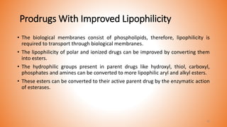 Prodrugs With Improved Lipophilicity
• The biological membranes consist of phospholipids, therefore, lipophilicity is
required to transport through biological membranes.
• The lipophilicity of polar and ionized drugs can be improved by converting them
into esters.
• The hydrophilic groups present in parent drugs like hydroxyl, thiol, carboxyl,
phosphates and amines can be converted to more lipophilic aryl and alkyl esters.
• These esters can be converted to their active parent drug by the enzymatic action
of esterases.
31
 