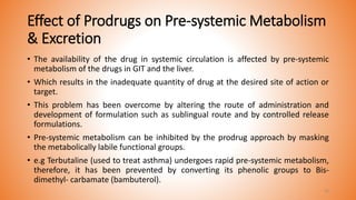 Effect of Prodrugs on Pre-systemic Metabolism
& Excretion
• The availability of the drug in systemic circulation is affected by pre-systemic
metabolism of the drugs in GIT and the liver.
• Which results in the inadequate quantity of drug at the desired site of action or
target.
• This problem has been overcome by altering the route of administration and
development of formulation such as sublingual route and by controlled release
formulations.
• Pre-systemic metabolism can be inhibited by the prodrug approach by masking
the metabolically labile functional groups.
• e.g Terbutaline (used to treat asthma) undergoes rapid pre-systemic metabolism,
therefore, it has been prevented by converting its phenolic groups to Bis-
dimethyl- carbamate (bambuterol).
33
 