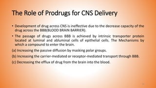 The Role of Prodrugs for CNS Delivery
• Development of drug across CNS is ineffective due to the decrease capacity of the
drug across the BBB(BLOOD BRAIN BARRIER).
• The passage of drugs across BBB is achieved by intrinsic transporter protein
located at luminal and abluminal cells of epithelial cells. The Mechanisms by
which a compound to enter the brain.
(a) Increasing the passive diffusion by masking polar groups.
(b) Increasing the carrier-mediated or receptor-mediated transport through BBB.
(c) Decreasing the efflux of drug from the brain into the blood.
34
 