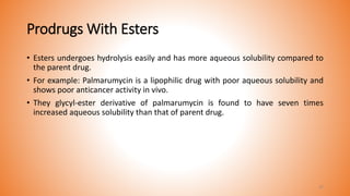 Prodrugs With Esters
• Esters undergoes hydrolysis easily and has more aqueous solubility compared to
the parent drug.
• For example: Palmarumycin is a lipophilic drug with poor aqueous solubility and
shows poor anticancer activity in vivo.
• They glycyl-ester derivative of palmarumycin is found to have seven times
increased aqueous solubility than that of parent drug.
37
 