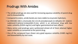 Prodrugs With Amides
• The amide prodrugs are also used for increasing aqueous solubility of parent drug
and its bioavailability.
• Compared to esters, amide bonds are more stable to enzymatic hydrolysis.
• (a) DW2282 (26) is chemically (S)-1-[1-(4-aminobenzoyl)-2,3-dihydro-1H- indol-6-
sulphonyl]-4-phenyl-imidazolidin-2-one, which is an anticancer drug with low
water solubility (0.024 mg/mL) and higher gastrointestinal toxic effects.
• Many amino acid prodrugs were synthesized almost all of them attained higher
water solubility as compared to the parent drug.
• One of the compound have shown very good aqueous solubility (0.865 mg/mL)
and bioavailability by oral route.
38
 