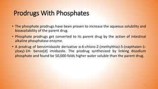 Prodrugs With Phosphates
• The phosphate prodrugs have been proven to increase the aqueous solubility and
bioavailability of the parent drug.
• Phosphate prodrugs get converted to its parent drug by the action of intestinal
alkaline phosphatase enzyme.
• A prodrug of benzimidazole derivative α-6-chloro-2-(methylthio)-5-(napthalen-1-
yloxy)-1H- benzo[d] imidazole. The prodrug synthesized by linking disodium
phosphate and found be 50,000-folds higher water soluble than the parent drug.
39
 