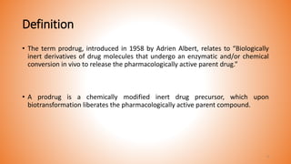 Definition
• The term prodrug, introduced in 1958 by Adrien Albert, relates to “Biologically
inert derivatives of drug molecules that undergo an enzymatic and/or chemical
conversion in vivo to release the pharmacologically active parent drug.”
• A prodrug is a chemically modified inert drug precursor, which upon
biotransformation liberates the pharmacologically active parent compound.
4
 