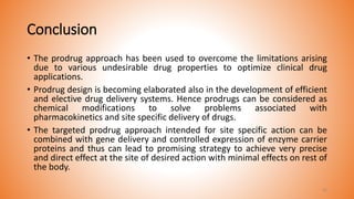 Conclusion
• The prodrug approach has been used to overcome the limitations arising
due to various undesirable drug properties to optimize clinical drug
applications.
• Prodrug design is becoming elaborated also in the development of efficient
and elective drug delivery systems. Hence prodrugs can be considered as
chemical modifications to solve problems associated with
pharmacokinetics and site specific delivery of drugs.
• The targeted prodrug approach intended for site specific action can be
combined with gene delivery and controlled expression of enzyme carrier
proteins and thus can lead to promising strategy to achieve very precise
and direct effect at the site of desired action with minimal effects on rest of
the body.
42
 