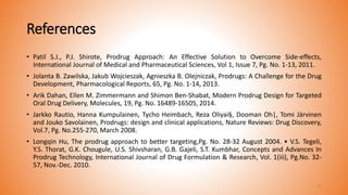 References
• Patil S.J., P.J. Shirote, Prodrug Approach: An Effective Solution to Overcome Side-effects,
International Journal of Medical and Pharmaceutical Sciences, Vol 1, Issue 7, Pg. No. 1-13, 2011.
• Jolanta B. Zawilska, Jakub Wojcieszak, Agnieszka B. Olejniczak, Prodrugs: A Challenge for the Drug
Development, Pharmacological Reports, 65, Pg. No. 1-14, 2013.
• Arik Dahan, Ellen M. Zimmermann and Shimon Ben-Shabat, Modern Prodrug Design for Targeted
Oral Drug Delivery, Molecules, 19, Pg. No. 16489-16505, 2014.
• Jarkko Rautio, Hanna Kumpulainen, Tycho Heimbach, Reza Oliyai§, Dooman Oh|, Tomi Järvinen
and Jouko Savolainen, Prodrugs: design and clinical applications, Nature Reviews: Drug Discovery,
Vol.7, Pg. No.255-270, March 2008.
• Longqin Hu, The prodrug approach to better targeting,Pg. No. 28-32 August 2004. • V.S. Tegeli,
Y.S. Thorat, G.K. Chougule, U.S. Shivsharan, G.B. Gajeli, S.T. Kumbhar, Concepts and Advances In
Prodrug Technology, International Journal of Drug Formulation & Research, Vol. 1(iii), Pg.No. 32-
57, Nov.-Dec. 2010.
43
 