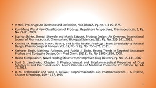 • V. Stell, Pro-drugs: An Overview and Definition, PRO-DRUGS, Pg. No. 1-115, 1975.
• Kuei-Meng Wu, A New Classification of Prodrugs: Regulatory Perspectives, Pharmaceuticals, 2, Pg.
No. 77-81, 2009.
• Supriya Shirke, Sheetal Shewale and Manik Satpute, Prodrug Design: An Overview, International
Journal of Pharmaceutical, Chemical and Biological Sciences, 5(1), Pg. No. 232- 241, 2015.
• Kristiina M. Huttunen, Hannu Raunio, and Jarkko Rautio, Prodrugs—from Serendipity to Rational
Design, Pharmacological Reviews, Vol. 63, No. 3, Pg. No. 750–771, 2011.
• Yashveer Singh, Matthew Palombo, and Patrick J. Sinko, Recent Trends in Targeted Anticancer
Prodrug and Conjugate Design, Curr Med Chem, 15(18), Pg. No. 1802–1826, 2008.
• Hanna Kumpulainen, Novel Prodrug Structures for Improved Drug Delivery, Pg. No. 15-131, 2007.
• Sunil S. Jambhekar, Chapter 3 Physicochemical and Biopharmaceutical Properties of Drug
Substances and Pharmacokinetics, Foye’s Principles of Medicinal Chemistry, 7th Edition, Pg. 74-
76, 2013.
• D. M. Brahmankar and Sunil B. Jaiswal, Biopharmaceutics and Pharmacokinetics – A Treatise,
Chapter 6 Prodrugs, 159 – 177, 1995
44
 