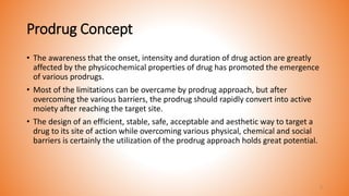 Prodrug Concept
• The awareness that the onset, intensity and duration of drug action are greatly
affected by the physicochemical properties of drug has promoted the emergence
of various prodrugs.
• Most of the limitations can be overcame by prodrug approach, but after
overcoming the various barriers, the prodrug should rapidly convert into active
moiety after reaching the target site.
• The design of an efficient, stable, safe, acceptable and aesthetic way to target a
drug to its site of action while overcoming various physical, chemical and social
barriers is certainly the utilization of the prodrug approach holds great potential.
5
 