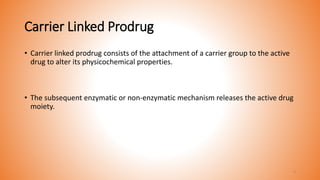 Carrier Linked Prodrug
• Carrier linked prodrug consists of the attachment of a carrier group to the active
drug to alter its physicochemical properties.
• The subsequent enzymatic or non-enzymatic mechanism releases the active drug
moiety.
9
 