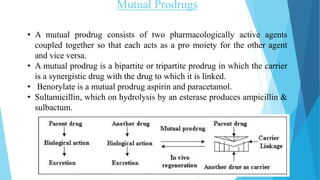 Mutual Prodrugs
• A mutual prodrug consists of two pharmacologically active agents
coupled together so that each acts as a pro moiety for the other agent
and vice versa.
• A mutual prodrug is a bipartite or tripartite prodrug in which the carrier
is a synergistic drug with the drug to which it is linked.
• Benorylate is a mutual prodrug aspirin and paracetamol.
• Sultamicillin, which on hydrolysis by an esterase produces ampicillin &
sulbactum.
 