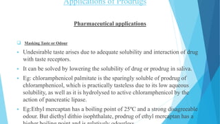 Applications of Prodrugs
Pharmaceutical applications
 Masking Taste or Odour
 Undesirable taste arises due to adequate solubility and interaction of drug
with taste receptors.
 It can be solved by lowering the solubility of drug or prodrug in saliva.
 Eg: chloramphenicol palmitate is the sparingly soluble of prodrug of
chloramphenicol, which is practically tasteless due to its low aqueous
solubility, as well as it is hydrolysed to active chloramphenicol by the
action of pancreatic lipase.
 Eg:Ethyl mercaptan has a boiling point of 25ºC and a strong disagreeable
odour. But diethyl dithio isophthalate, prodrug of ethyl mercaptan has a
 