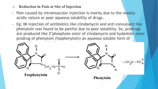  Reduction in Pain at Site of Injection
 Pain caused by intramuscular injection is mainly due to the weakly
acidic nature or poor aqueous solubility of drugs.
 Eg: IM injection of antibiotics like clindamycin and anti convulsant like
phenytoin was found to be painful due to poor solubility. So, prodrugs
are produced like 2’phosphate ester of clindamycin and hydantoin ester
prodrug of phenytoin (fosphenytoin) an aqueous soluble form of
phenytoin respectively.
Fosphenytoin
Phenytoin
 