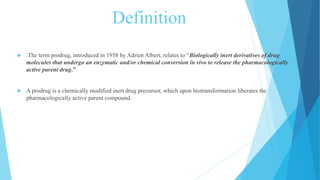 Definition
 The term prodrug, introduced in 1958 by Adrien Albert, relates to “Biologically inert derivatives of drug
molecules that undergo an enzymatic and/or chemical conversion in vivo to release the pharmacologically
active parent drug.”
 A prodrug is a chemically modified inert drug precursor, which upon biotransformation liberates the
pharmacologically active parent compound.
 