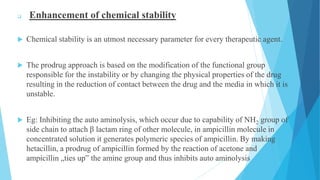  Enhancement of chemical stability
 Chemical stability is an utmost necessary parameter for every therapeutic agent.
 The prodrug approach is based on the modification of the functional group
responsible for the instability or by changing the physical properties of the drug
resulting in the reduction of contact between the drug and the media in which it is
unstable.
 Eg: Inhibiting the auto aminolysis, which occur due to capability of NH2 group of
side chain to attach β lactam ring of other molecule, in ampicillin molecule in
concentrated solution it generates polymeric species of ampicillin. By making
hetacillin, a prodrug of ampicillin formed by the reaction of acetone and
ampicillin „ties up‟ the amine group and thus inhibits auto aminolysis
 