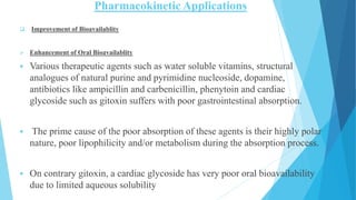 Pharmacokinetic Applications
 Improvement of Bioavailablity
 Enhancement of Oral Bioavailablity
 Various therapeutic agents such as water soluble vitamins, structural
analogues of natural purine and pyrimidine nucleoside, dopamine,
antibiotics like ampicillin and carbenicillin, phenytoin and cardiac
glycoside such as gitoxin suffers with poor gastrointestinal absorption.
 The prime cause of the poor absorption of these agents is their highly polar
nature, poor lipophilicity and/or metabolism during the absorption process.
 On contrary gitoxin, a cardiac glycoside has very poor oral bioavailability
due to limited aqueous solubility
 