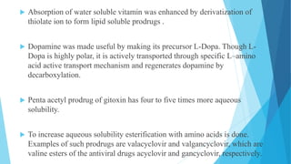  Absorption of water soluble vitamin was enhanced by derivatization of
thiolate ion to form lipid soluble prodrugs .
 Dopamine was made useful by making its precursor L-Dopa. Though L-
Dopa is highly polar, it is actively transported through specific L–amino
acid active transport mechanism and regenerates dopamine by
decarboxylation.
 Penta acetyl prodrug of gitoxin has four to five times more aqueous
solubility.
 To increase aqueous solubility esterification with amino acids is done.
Examples of such prodrugs are valacyclovir and valgancyclovir, which are
valine esters of the antiviral drugs acyclovir and gancyclovir, respectively.
 