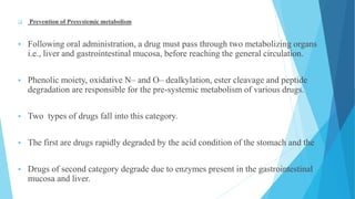 Prevention of Presystemic metabolism
 Following oral administration, a drug must pass through two metabolizing organs
i.e., liver and gastrointestinal mucosa, before reaching the general circulation.
 Phenolic moiety, oxidative N– and O– dealkylation, ester cleavage and peptide
degradation are responsible for the pre-systemic metabolism of various drugs.
 Two types of drugs fall into this category.
 The first are drugs rapidly degraded by the acid condition of the stomach and the
 Drugs of second category degrade due to enzymes present in the gastrointestinal
mucosa and liver.
 