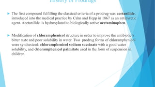 History of Prodrugs
 The first compound fulfilling the classical criteria of a prodrug was acetanilide,
introduced into the medical practice by Cahn and Hepp in 1867 as an antipyretic
agent. Acetanilide is hydroxylated to biologically active acetaminophen.
 Modification of chloramphenicol structure in order to improve the antibiotic’s
bitter taste and poor solubility in water. Two prodrug forms of chloramphenicol
were synthesized: chloramphenicol sodium succinate with a good water
solubility, and chloramphenicol palmitate used in the form of suspension in
children.
 