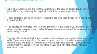  Site specific drug delivery
 After its absorption into the systemic circulation, the drug is distributed to the various
parts of the body including the target site as well as the non-target tissue.
 These problems can be overcome by targeting the drug specifically to its site of action
by prodrug design
 The prodrug is converted into its active form only in the target organ/tissue by utilizing
either specific enzymes or a pH value different from the normal pH for activation e.g. 5-
amino salicylic acid.
 Tumour cells contain a higher concentration of phosphates and amidases than do normal
cells. Consequently a prodrug of cytotoxic agent could be directed to tumour cells if
either of these enzymes was important to prodrug activation process. Diethylstilbestrol
diphosphate was designedfor site-specific delivery of diethylstilbestrol to prostatic
carcinoma tissue.
 