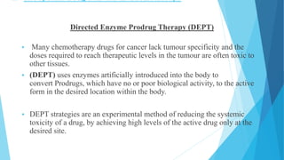  Site specific Drug Delivery in Chemotherapy
Directed Enzyme Prodrug Therapy (DEPT)
 Many chemotherapy drugs for cancer lack tumour specificity and the
doses required to reach therapeutic levels in the tumour are often toxic to
other tissues.
 (DEPT) uses enzymes artificially introduced into the body to
convert Prodrugs, which have no or poor biological activity, to the active
form in the desired location within the body.
 DEPT strategies are an experimental method of reducing the systemic
toxicity of a drug, by achieving high levels of the active drug only at the
desired site.
 