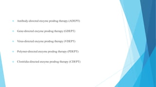 Antibody-directed enzyme prodrug therapy (ADEPT)
 Gene-directed enzyme prodrug therapy (GDEPT)
 Virus-directed enzyme prodrug therapy (VDEPT)
 Polymer-directed enzyme prodrug therapy (PDEPT)
 Clostridia-directed enzyme prodrug therapy (CDEPT)
 