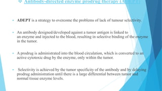  Antibody-directed enzyme prodrug therapy (ADEPT)
 ADEPT is a strategy to overcome the problems of lack of tumour selectivity.
 An antibody designed/developed against a tumor antigen is linked to
an enzyme and injected to the blood, resulting in selective binding of the enzyme
in the tumor.
 A prodrug is administrated into the blood circulation, which is converted to an
active cytotoxic drug by the enzyme, only within the tumor.
 Selectivity is achieved by the tumor specificity of the antibody and by delaying
prodrug administration until there is a large differential between tumor and
normal tissue enzyme levels.
 