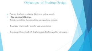 Objectives of Prodrug Design
 There are three basic, overlapping objectives in prodrug research:
1. Pharmaceutical Objectives:
o To improve solubility, chemical stability, and organoleptic properties
o To decrease irritation and/or pain after local administration,
o To reduce problems related with the pharmaceutical technology of the active agent.
 