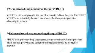 Virus-directed enzyme prodrug therapy (VDEPT)
VDEPT is the term given to the use of a virus to deliver the gene for GDEPT.
VDEPT can potentially be used to enhance the therapeutic potential
of oncolytic viruses.
Polymer-directed enzyme prodrug therapy (PDEPT)
PDEPT uses polymer-drug conjugates, drugs contained within a polymer
'shell' such as pHPMA and designed to be released only by a specific
enzyme.
 