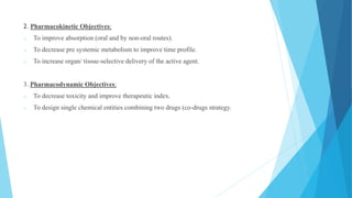 2. Pharmacokinetic Objectives:
o To improve absorption (oral and by non-oral routes).
o To decrease pre systemic metabolism to improve time profile.
o To increase organ/ tissue-selective delivery of the active agent.
3. Pharmacodynamic Objectives:
o To decrease toxicity and improve therapeutic index.
o To design single chemical entities combining two drugs (co-drugs strategy.
 