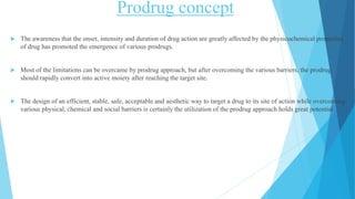 Prodrug concept
 The awareness that the onset, intensity and duration of drug action are greatly affected by the physicochemical properties
of drug has promoted the emergence of various prodrugs.
 Most of the limitations can be overcame by prodrug approach, but after overcoming the various barriers, the prodrug
should rapidly convert into active moiety after reaching the target site.
 The design of an efficient, stable, safe, acceptable and aesthetic way to target a drug to its site of action while overcoming
various physical, chemical and social barriers is certainly the utilization of the prodrug approach holds great potential.
 