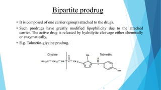 Bipartite prodrug
• It is composed of one carrier (group) attached to the drugs.
• Such prodrugs have greatly modified lipophilicity due to the attached
carrier. The active drug is released by hydrolytic cleavage either chemically
or enzymatically.
• E.g. Tolmetin-glycine prodrug.
TolmetinGlycine
9
 