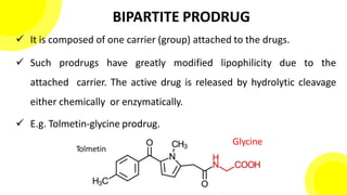 BIPARTITE PRODRUG
 It is composed of one carrier (group) attached to the drugs.
 Such prodrugs have greatly modified lipophilicity due to the
attached carrier. The active drug is released by hydrolytic cleavage
either chemically or enzymatically.
 E.g. Tolmetin-glycine prodrug.
12
Tolmetin
Glycine
 