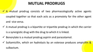 MUTUAL PRODRUGS
 A mutual prodrug consists of two pharmacologically active agents
coupled together so that each acts as a promoiety for the other agent
and vice versa.
 A mutual prodrug is a bipartite or tripartite prodrug in which the carrier
is a synergistic drug with the drug to which it is linked.
 Benorylate is a mutual prodrug aspirin and paracetamol.
 Sultamicillin, which on hydrolysis by an esterase produces ampicillin &
sulbactum.
 