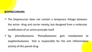 BIOPRECURSORS
 The bioprecursor does not contain a temporary linkage between
the active drug and carrier moiety, but designed from a molecular
modification of an active principle itself.
 Eg: phenylbutazone. Phenylbutazone gets metabolized to
oxyphenbutazone that is responsible for the anti inflammatory
activity of the parent drug
 