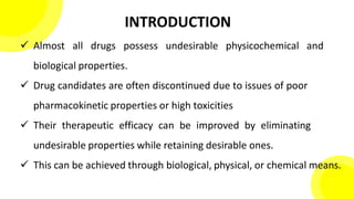 INTRODUCTION
 Almost all drugs possess undesirable physicochemical and
biological properties.
 Drug candidates are often discontinued due to issues of poor
pharmacokinetic properties or high toxicities
 Their therapeutic efficacy can be improved by eliminating
undesirable properties while retaining desirable ones.
 This can be achieved through biological, physical, or chemical means.
 