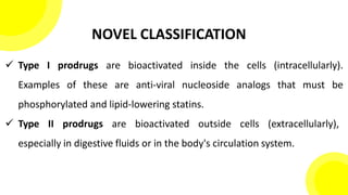 NOVEL CLASSIFICATION
 Type I prodrugs are bioactivated inside the cells (intracellularly).
Examples of these are anti-viral nucleoside analogs that must be
phosphorylated and lipid-lowering statins.
 Type II prodrugs are bioactivated outside cells (extracellularly),
especially in digestive fluids or in the body's circulation system.
 