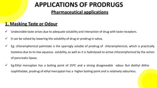 APPLICATIONS OF PRODRUGS
Pharmaceutical applications
1. Masking Taste or Odour
 Undesirable taste arises due to adequate solubility and interaction of drug with taste receptors.
 It can be solved by lowering the solubility of drug or prodrug in saliva.
 Eg: chloramphenicol palmitate is the sparingly soluble of prodrug of chloramphenicol, which is practically
tasteless due to its low aqueous solubility, as well as it is hydrolysed to active chloramphenicol by the action
of pancreatic lipase.
 Eg:Ethyl mercaptan has a boiling point of 25ºC and a strong disagreeable odour. But diethyl dithio
isophthalate, prodrug of ethyl mercaptan has a higher boiling point and is relatively odourless.
 