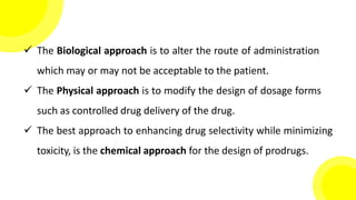  The Biological approach is to alter the route of administration
which may or may not be acceptable to the patient.
 The Physical approach is to modify the design of dosage forms
such as controlled drug delivery of the drug.
 The best approach to enhancing drug selectivity while minimizing
toxicity, is the chemical approach for the design of prodrugs.
 
