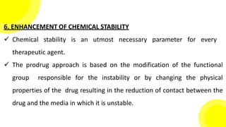6. ENHANCEMENT OF CHEMICAL STABILITY
 Chemical stability is an utmost necessary parameter for every
therapeutic agent.
 The prodrug approach is based on the modification of the functional
group responsible for the instability or by changing the physical
properties of the drug resulting in the reduction of contact between the
drug and the media in which it is unstable.
 