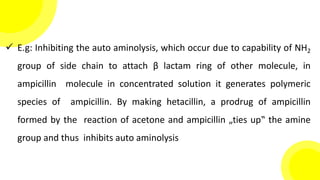  E.g: Inhibiting the auto aminolysis, which occur due to capability of NH2
group of side chain to attach β lactam ring of other molecule, in
ampicillin molecule in concentrated solution it generates polymeric
species of ampicillin. By making hetacillin, a prodrug of ampicillin
formed by the reaction of acetone and ampicillin „ties up‟ the amine
group and thus inhibits auto aminolysis
 