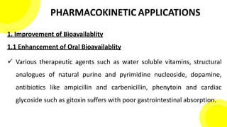 PHARMACOKINETIC APPLICATIONS
1. Improvement of Bioavailablity
1.1 Enhancement of Oral Bioavailablity
 Various therapeutic agents such as water soluble vitamins, structural
analogues of natural purine and pyrimidine nucleoside, dopamine,
antibiotics like ampicillin and carbenicillin, phenytoin and cardiac
glycoside such as gitoxin suffers with poor gastrointestinal absorption.
 