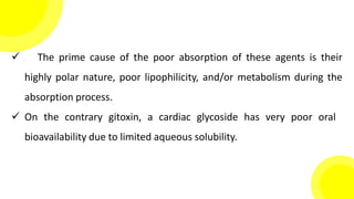  The prime cause of the poor absorption of these agents is their
highly polar nature, poor lipophilicity, and/or metabolism during the
absorption process.
 On the contrary gitoxin, a cardiac glycoside has very poor oral
bioavailability due to limited aqueous solubility.
 