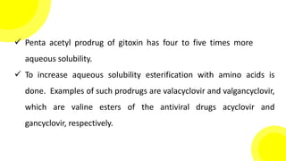  Penta acetyl prodrug of gitoxin has four to five times more
aqueous solubility.
 To increase aqueous solubility esterification with amino acids is
done. Examples of such prodrugs are valacyclovir and valgancyclovir,
which are valine esters of the antiviral drugs acyclovir and
gancyclovir, respectively.
 