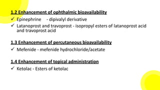 1.2 Enhancement of ophthalmic bioavailability
 Epinephrine - dipivalyl derivative
 Latanoprost and travoprost - isopropyl esters of latanoprost acid
and travoprost acid
1.3 Enhancement of percutaneous bioavailability
 Mefenide - mefenide hydrochloride/acetate
1.4 Enhancement of topical administration
 Ketolac - Esters of ketolac
 