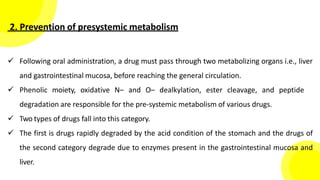 2. Prevention of presystemic metabolism
 Following oral administration, a drug must pass through two metabolizing organs i.e., liver
and gastrointestinal mucosa, before reaching the general circulation.
 Phenolic moiety, oxidative N– and O– dealkylation, ester cleavage, and peptide
degradation are responsible for the pre-systemic metabolism of various drugs.
 Two types of drugs fall into this category.
 The first is drugs rapidly degraded by the acid condition of the stomach and the drugs of
the second category degrade due to enzymes present in the gastrointestinal mucosa and
liver.
 
